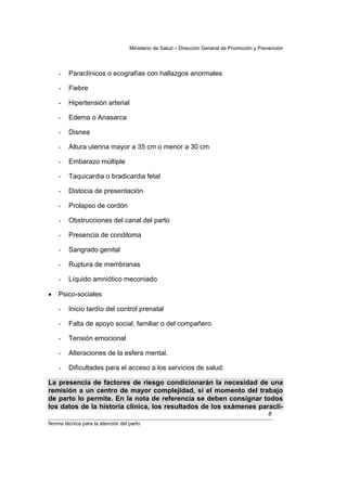 Ministerio de Salud – Dirección General de Promoción y Prevención




    -   Paraclínicos o ecografías con hallazgos anormales

    -   Fiebre

    -   Hipertensión arterial

    -   Edema o Anasarca

    -   Disnea

    -   Altura uterina mayor a 35 cm o menor a 30 cm

    -   Embarazo múltiple

    -   Taquicardia o bradicardia fetal

    -   Distocia de presentación

    -   Prolapso de cordón

    -   Obstrucciones del canal del parto

    -   Presencia de condiloma

    -   Sangrado genital

    -   Ruptura de membranas

    -   Líquido amniótico meconiado

•   Psico-sociales

    -   Inicio tardío del control prenatal

    -   Falta de apoyo social, familiar o del compañero

    -   Tensión emocional

    -   Alteraciones de la esfera mental.

    -   Dificultades para el acceso a los servicios de salud.

La presencia de factores de riesgo condicionarán la necesidad de una
remisión a un centro de mayor complejidad, si el momento del trabajo
de parto lo permite. En la nota de referencia se deben consignar todos
los datos de la historia clínica, los resultados de los exámenes paraclí-
                                                                                             8
Norma técnica para la atención del parto
 