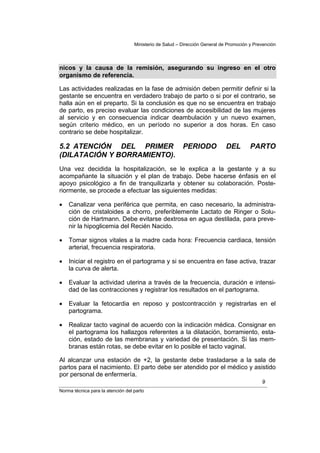 Ministerio de Salud – Dirección General de Promoción y Prevención




nicos y la causa de la remisión, asegurando su ingreso en el otro
organismo de referencia.

Las actividades realizadas en la fase de admisión deben permitir definir si la
gestante se encuentra en verdadero trabajo de parto o si por el contrario, se
halla aún en el preparto. Si la conclusión es que no se encuentra en trabajo
de parto, es preciso evaluar las condiciones de accesibilidad de las mujeres
al servicio y en consecuencia indicar deambulación y un nuevo examen,
según criterio médico, en un período no superior a dos horas. En caso
contrario se debe hospitalizar.

5.2 ATENCIÓN DEL PRIMER                                  PERIODO             DEL        PARTO
(DILATACIÓN Y BORRAMIENTO).
Una vez decidida la hospitalización, se le explica a la gestante y a su
acompañante la situación y el plan de trabajo. Debe hacerse énfasis en el
apoyo psicológico a fin de tranquilizarla y obtener su colaboración. Poste-
riormente, se procede a efectuar las siguientes medidas:

•   Canalizar vena periférica que permita, en caso necesario, la administra-
    ción de cristaloides a chorro, preferiblemente Lactato de Ringer o Solu-
    ción de Hartmann. Debe evitarse dextrosa en agua destilada, para preve-
    nir la hipoglicemia del Recién Nacido.

•   Tomar signos vitales a la madre cada hora: Frecuencia cardiaca, tensión
    arterial, frecuencia respiratoria.

•   Iniciar el registro en el partograma y si se encuentra en fase activa, trazar
    la curva de alerta.

•   Evaluar la actividad uterina a través de la frecuencia, duración e intensi-
    dad de las contracciones y registrar los resultados en el partograma.

•   Evaluar la fetocardia en reposo y postcontracción y registrarlas en el
    partograma.

•   Realizar tacto vaginal de acuerdo con la indicación médica. Consignar en
    el partograma los hallazgos referentes a la dilatación, borramiento, esta-
    ción, estado de las membranas y variedad de presentación. Si las mem-
    branas están rotas, se debe evitar en lo posible el tacto vaginal.

Al alcanzar una estación de +2, la gestante debe trasladarse a la sala de
partos para el nacimiento. El parto debe ser atendido por el médico y asistido
por personal de enfermería.
                                                                                             9
Norma técnica para la atención del parto
 