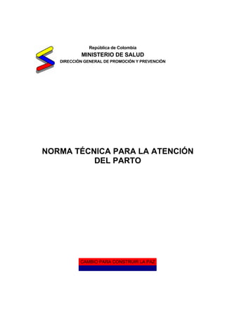 República de Colombia

MINISTERIO DE SALUD
DIRECCIÓN GENERAL DE PROMOCIÓN Y PREVENCIÓN

NORMA TÉCNICA PARA LA ATENCIÓN
DEL PARTO

CAMBIO PARA CONSTRUIR LA PAZ

 