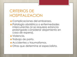 CRITERIOS DE
HOSPITALIZACION
 Complicaciones del embarazo.
 Patología obstétrica o enfermedades
intercurrentes (si se requiere estancia
prolongada considerar alojamiento en
casa de espera).
 Violencia.
 Trabajo de parto.
 Accidentes y traumatismos.
 Otras que determine el especialista.
 