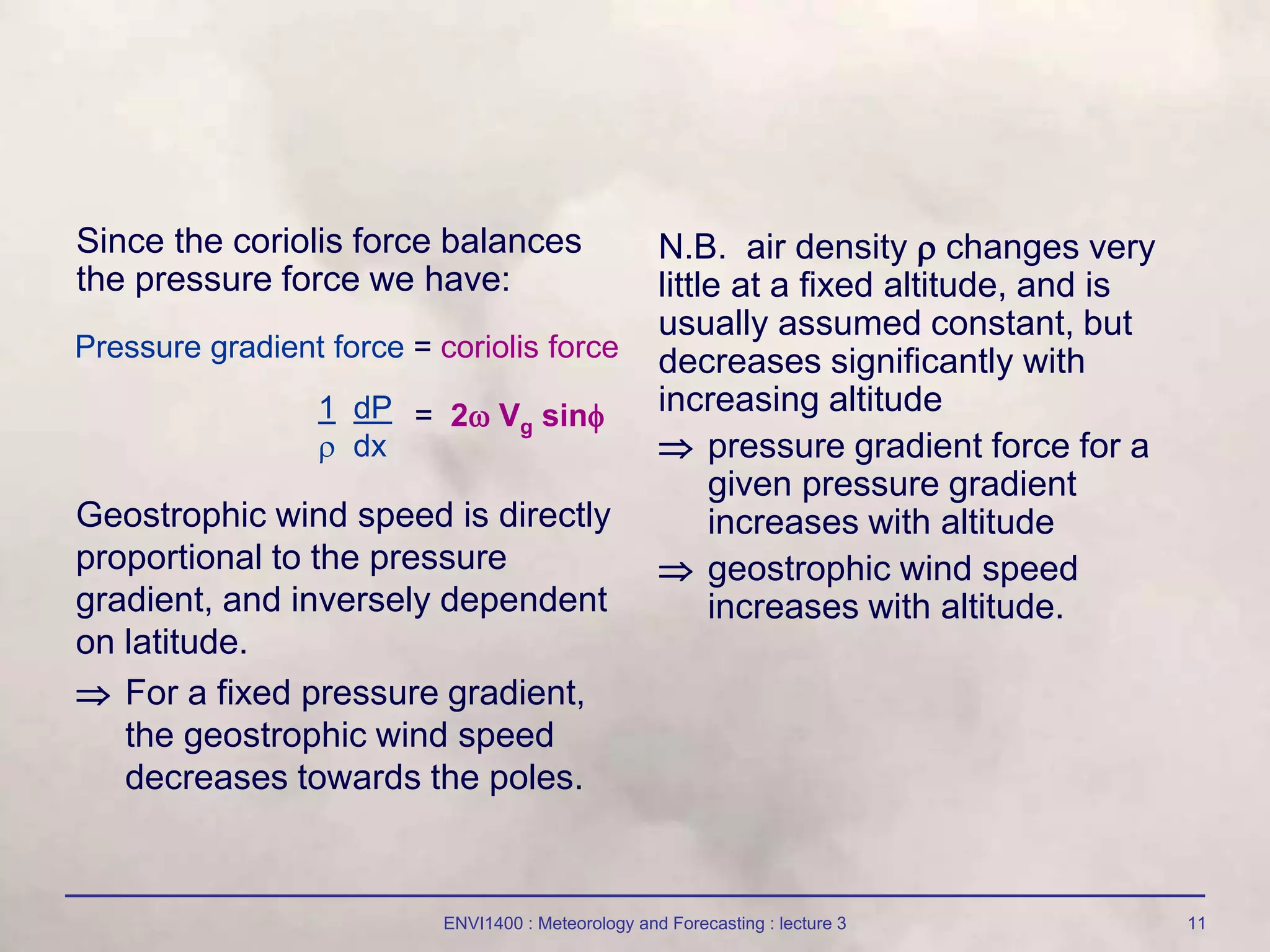 ENVI1400 : Meteorology and Forecasting : lecture 3 11
Since the coriolis force balances
the pressure force we have:
N.B. air density  changes very
little at a fixed altitude, and is
usually assumed constant, but
decreases significantly with
increasing altitude
 pressure gradient force for a
given pressure gradient
increases with altitude
 geostrophic wind speed
increases with altitude.
Pressure gradient force = coriolis force
1 dP
 dx
= 2 Vg sin
Geostrophic wind speed is directly
proportional to the pressure
gradient, and inversely dependent
on latitude.
 For a fixed pressure gradient,
the geostrophic wind speed
decreases towards the poles.
 
