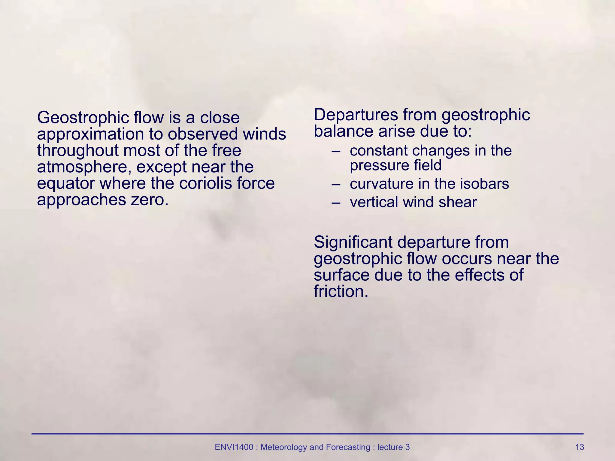 ENVI1400 : Meteorology and Forecasting : lecture 3 13
Geostrophic flow is a close
approximation to observed winds
throughout most of the free
atmosphere, except near the
equator where the coriolis force
approaches zero.
Departures from geostrophic
balance arise due to:
– constant changes in the
pressure field
– curvature in the isobars
– vertical wind shear
Significant departure from
geostrophic flow occurs near the
surface due to the effects of
friction.
 