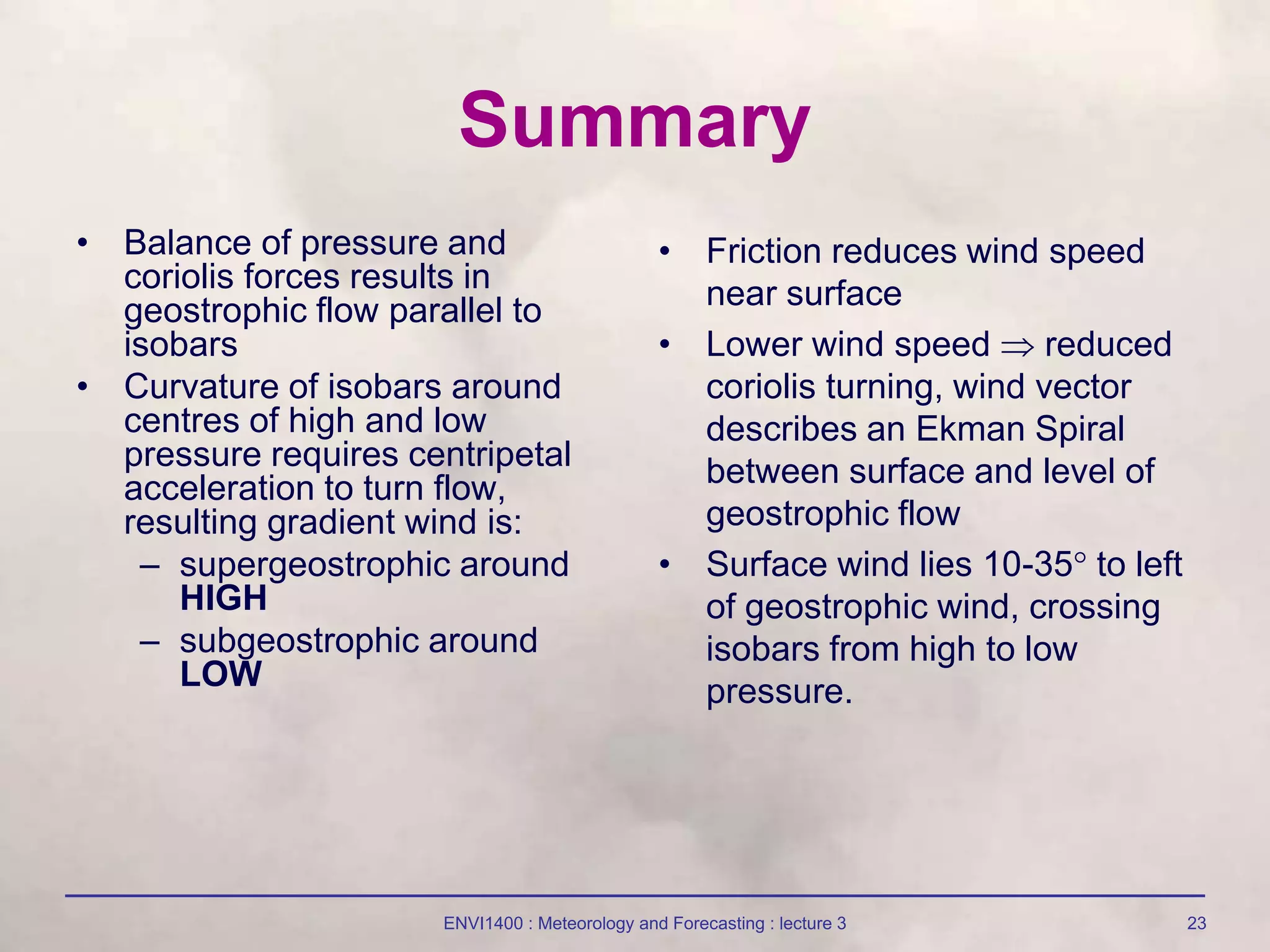 ENVI1400 : Meteorology and Forecasting : lecture 3 23
Summary
• Balance of pressure and
coriolis forces results in
geostrophic flow parallel to
isobars
• Curvature of isobars around
centres of high and low
pressure requires centripetal
acceleration to turn flow,
resulting gradient wind is:
– supergeostrophic around
HIGH
– subgeostrophic around
LOW
• Friction reduces wind speed
near surface
• Lower wind speed  reduced
coriolis turning, wind vector
describes an Ekman Spiral
between surface and level of
geostrophic flow
• Surface wind lies 10-35 to left
of geostrophic wind, crossing
isobars from high to low
pressure.
 