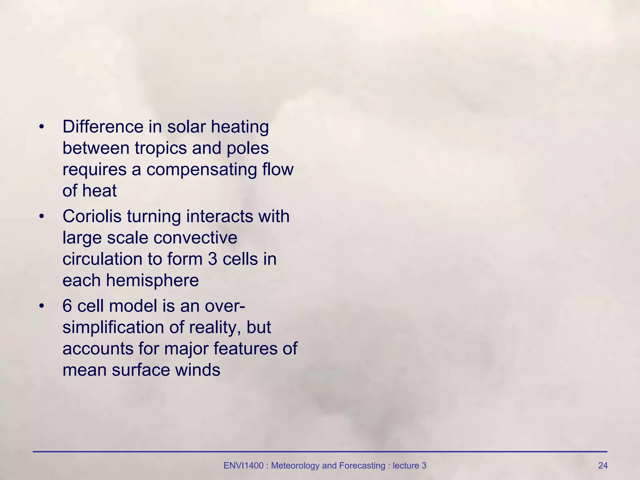 ENVI1400 : Meteorology and Forecasting : lecture 3 24
• Difference in solar heating
between tropics and poles
requires a compensating flow
of heat
• Coriolis turning interacts with
large scale convective
circulation to form 3 cells in
each hemisphere
• 6 cell model is an over-
simplification of reality, but
accounts for major features of
mean surface winds
 