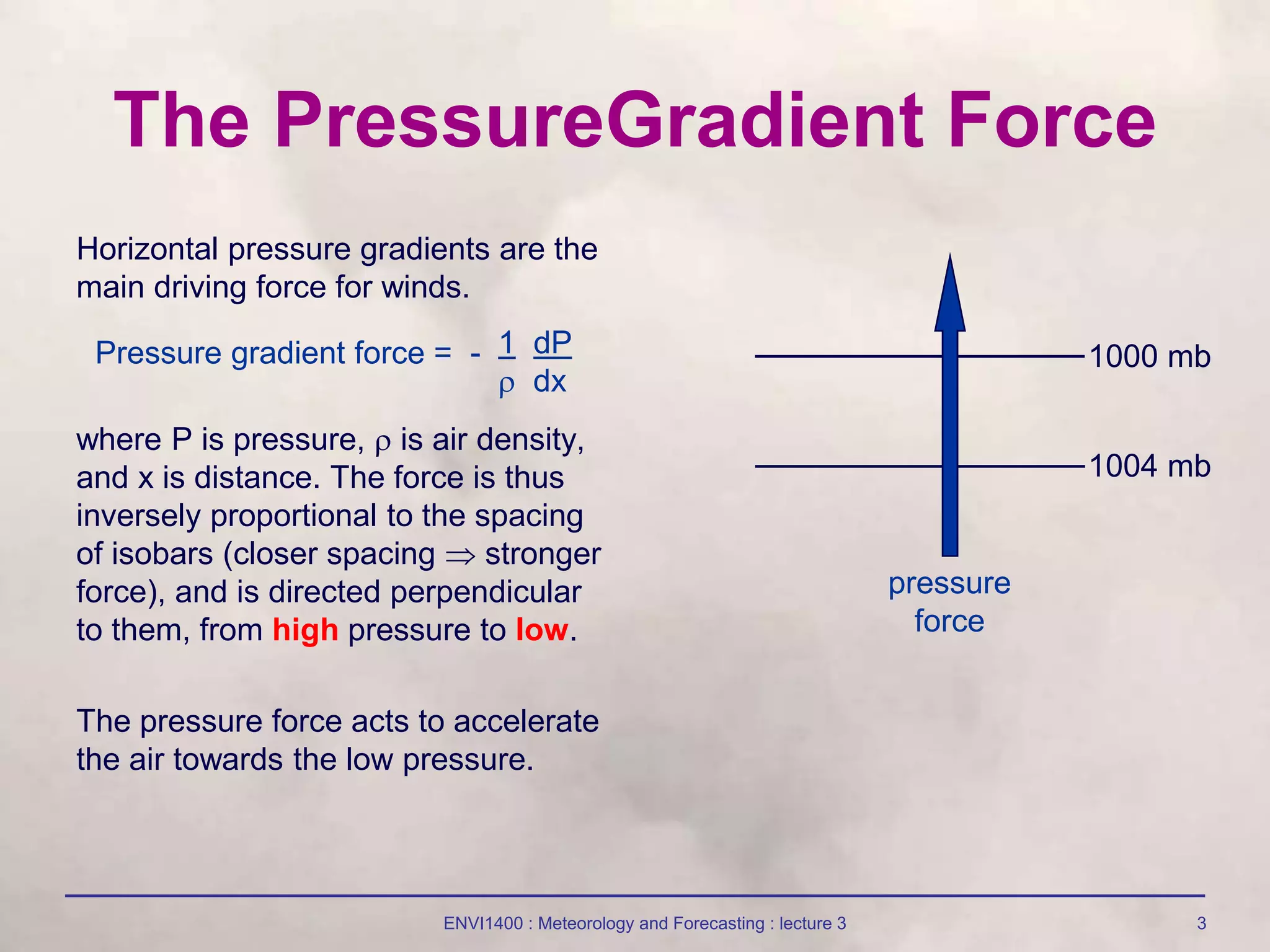 ENVI1400 : Meteorology and Forecasting : lecture 3 3
The PressureGradient Force
Horizontal pressure gradients are the
main driving force for winds.
where P is pressure,  is air density,
and x is distance. The force is thus
inversely proportional to the spacing
of isobars (closer spacing  stronger
force), and is directed perpendicular
to them, from high pressure to low.
The pressure force acts to accelerate
the air towards the low pressure.
Pressure gradient force = - 1 dP
 dx
1000 mb
1004 mb
pressure
force
 