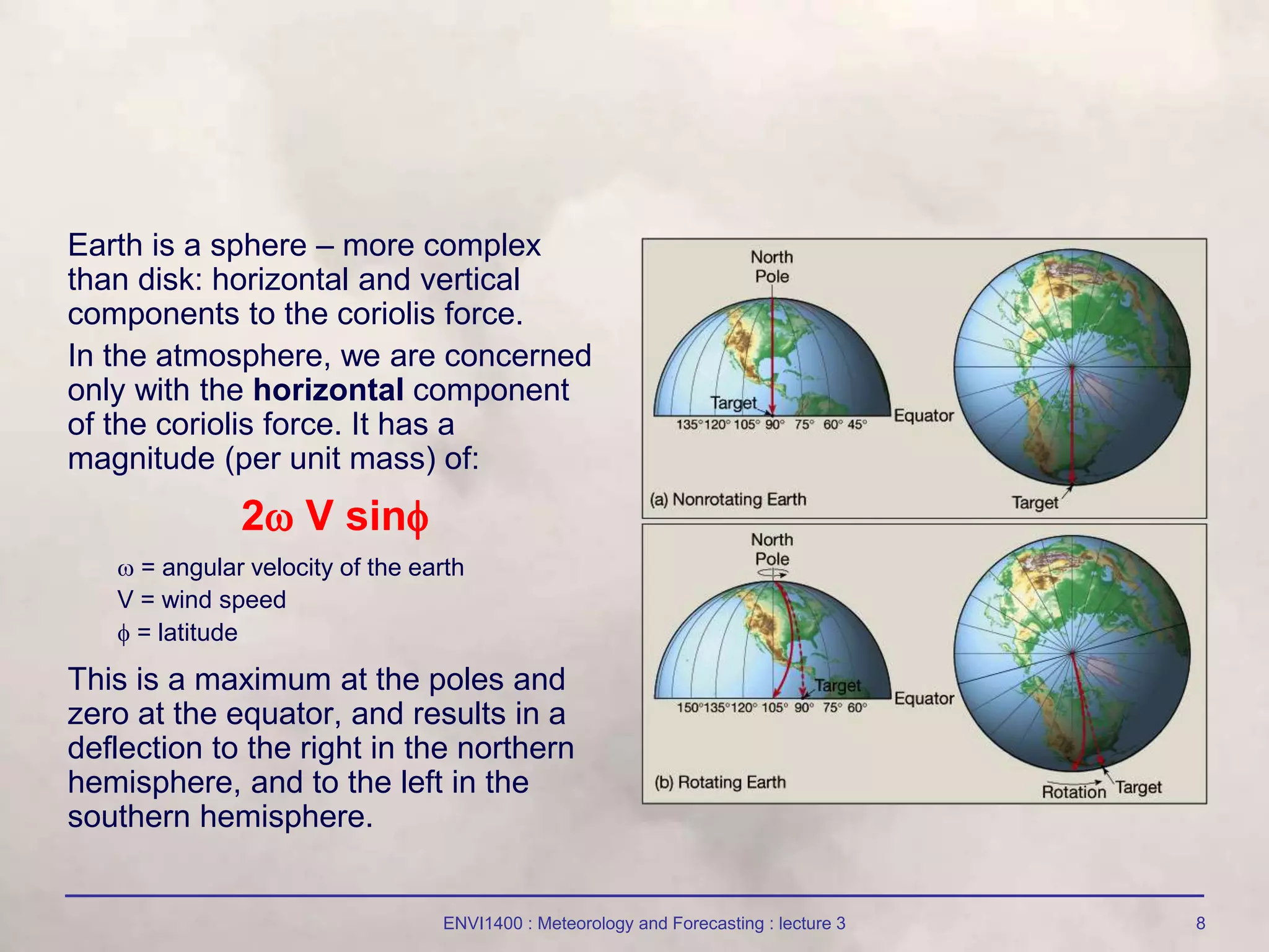 ENVI1400 : Meteorology and Forecasting : lecture 3 8
Earth is a sphere – more complex
than disk: horizontal and vertical
components to the coriolis force.
In the atmosphere, we are concerned
only with the horizontal component
of the coriolis force. It has a
magnitude (per unit mass) of:
2 V sin
 = angular velocity of the earth
V = wind speed
 = latitude
This is a maximum at the poles and
zero at the equator, and results in a
deflection to the right in the northern
hemisphere, and to the left in the
southern hemisphere.
 
