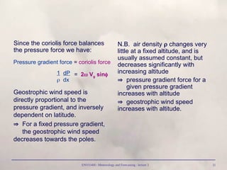 ENVI1400 : Meteorology and Forecasting : lecture 3 11
Since the coriolis force balances
the pressure force we have:
N.B. air density  changes very
little at a fixed altitude, and is
usually assumed constant, but
decreases significantly with
increasing altitude
 pressure gradient force for a
given pressure gradient
increases with altitude
 geostrophic wind speed
increases with altitude.
Pressure gradient force = coriolis force
1 dP
 dx
= 2 Vg sin
Geostrophic wind speed is
directly proportional to the
pressure gradient, and inversely
dependent on latitude.
 For a fixed pressure gradient,
the geostrophic wind speed
decreases towards the poles.
 