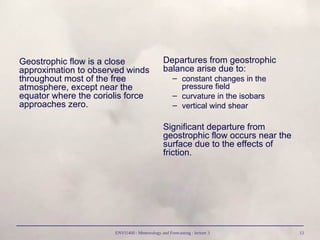 ENVI1400 : Meteorology and Forecasting : lecture 3 13
Geostrophic flow is a close
approximation to observed winds
throughout most of the free
atmosphere, except near the
equator where the coriolis force
approaches zero.
Departures from geostrophic
balance arise due to:
– constant changes in the
pressure field
– curvature in the isobars
– vertical wind shear
Significant departure from
geostrophic flow occurs near the
surface due to the effects of
friction.
 