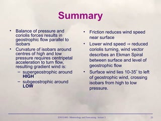 ENVI1400 : Meteorology and Forecasting : lecture 3 23
Summary
• Balance of pressure and
coriolis forces results in
geostrophic flow parallel to
isobars
• Curvature of isobars around
centres of high and low
pressure requires centripetal
acceleration to turn flow,
resulting gradient wind is:
– supergeostrophic around
HIGH
– subgeostrophic around
LOW
• Friction reduces wind speed
near surface
• Lower wind speed  reduced
coriolis turning, wind vector
describes an Ekman Spiral
between surface and level of
geostrophic flow
• Surface wind lies 10-35 to left
of geostrophic wind, crossing
isobars from high to low
pressure.
 