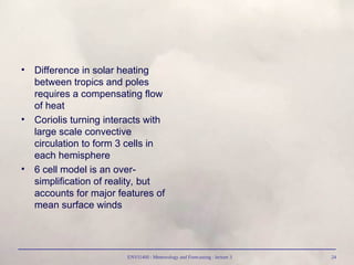ENVI1400 : Meteorology and Forecasting : lecture 3 24
• Difference in solar heating
between tropics and poles
requires a compensating flow
of heat
• Coriolis turning interacts with
large scale convective
circulation to form 3 cells in
each hemisphere
• 6 cell model is an over-
simplification of reality, but
accounts for major features of
mean surface winds
 
