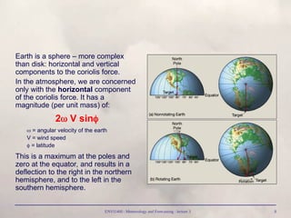 ENVI1400 : Meteorology and Forecasting : lecture 3 8
Earth is a sphere – more complex
than disk: horizontal and vertical
components to the coriolis force.
In the atmosphere, we are concerned
only with the horizontal component
of the coriolis force. It has a
magnitude (per unit mass) of:
2 V sin
 = angular velocity of the earth
V = wind speed
 = latitude
This is a maximum at the poles and
zero at the equator, and results in a
deflection to the right in the northern
hemisphere, and to the left in the
southern hemisphere.
 