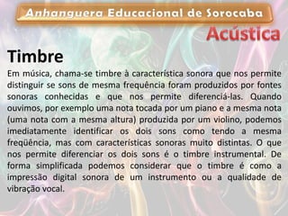 Timbre
Em música, chama-se timbre à característica sonora que nos permite
distinguir se sons de mesma frequência foram produzidos por fontes
sonoras conhecidas e que nos permite diferenciá-las. Quando
ouvimos, por exemplo uma nota tocada por um piano e a mesma nota
(uma nota com a mesma altura) produzida por um violino, podemos
imediatamente identificar os dois sons como tendo a mesma
freqüência, mas com características sonoras muito distintas. O que
nos permite diferenciar os dois sons é o timbre instrumental. De
forma simplificada podemos considerar que o timbre é como a
impressão digital sonora de um instrumento ou a qualidade de
vibração vocal.
 