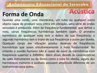 Forma de Onda
Quando uma corda, uma membrana, um tubo ou qualquer outro
objeto capaz de produzir sons entra em vibração, uma série de ondas
senoidais é produzida. Além da frequência fundamental, que define a
nota, várias freqüências harmônicas também soam. O primeiro
harmônico de qualquer nota tem o dobro de sua freqüência; o
segundo harmônico tem o triplo de sua freqüência e assim por diante.
Qualquer corpo em vibração produz dezenas de freqüências
harmônicas que soam simultaneamente à nota fundamental. No
entanto o ouvido humano não é capaz de ouvir os harmônicos com
freqüencia superior a 20000Hz. Além disso, devido às características
de cada instrumento ou da forma como a nota foi obtida, alguns dos
harmônicos menores e audíveis possuem amplitude diferente de um
instrumento para outro.
 