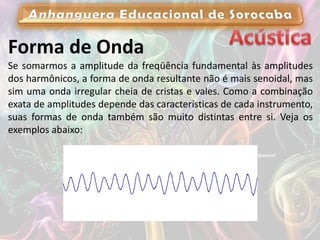Forma de Onda
Se somarmos a amplitude da freqüência fundamental às amplitudes
dos harmônicos, a forma de onda resultante não é mais senoidal, mas
sim uma onda irregular cheia de cristas e vales. Como a combinação
exata de amplitudes depende das características de cada instrumento,
suas formas de onda também são muito distintas entre si. Veja os
exemplos abaixo:
 