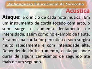 Ataque: é o início de cada nota musical. Em
um instrumento de corda tocado com arco, o
som surge e aumenta lentamente de
intensidade, assim como no exemplo da flauta.
Se a mesma corda for percutida o som surgirá
muito rapidamente e com intensidade alta.
Dependendo do instrumento, o ataque pode
durar de alguns centésimos de segundo até
mais de um segundo.
 