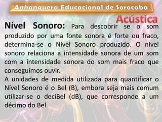 Nível Sonoro: Para descobrir se o som
produzido por uma fonte sonora é forte ou fraco,
determina-se o Nível Sonoro produzido. O nível
sonoro relaciona a intensidade sonora de um som
com a intensidade sonora do som mais fraco que
conseguimos ouvir.
A unidades de medida utilizada para quantificar o
Nível Sonoro é o Bel (B), embora seja mais comum
utilizar-se o deciBel (dB), que corresponde a um
décimo do Bel.
 