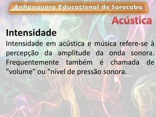 Intensidade
Intensidade em acústica e música refere-se à
percepção da amplitude da onda sonora.
Frequentemente também é chamada de
"volume" ou "nível de pressão sonora.
 