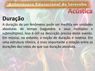 Duração
A duração de um fenômeno pode ser medida em unidades
absolutas de tempo (segundos e seus múltiplos e
submúltiplos). Isso é útil na descrição precisa deste evento.
Em música, no entanto, a noção de duração é relativa. Em
uma estrutura rítmica, é mais importante a relação entre as
durações das notas do que sua duração absoluta.
 