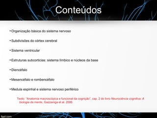 Conteúdos
●
Organização básica do sistema nervoso
●
Subdivisões do córtex cerebral
●
Sistema ventricular
●
Estruturas subcorticias: sistema límbico e núcleos da base
●
Diencéfalo
●
Mesencéfalo e rombencéfalo
●
Medula espinhal e sistema nervoso periférico
Texto: “Anatomia macroscópica e funcional da cognição”, cap. 2 do livro Neurociência cognitiva: A
biologia da mente, Gazzaniga et al. 2006
 