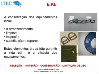 NR 35 – TRABALHO EM ALTURA
Portaria SEPRT nº 915, 30 de Julho de 2019 6
E.P.I.
SELEÇÃO – INSPEÇÃO – CONSERVAÇÃO – LIMITAÇÃO DE USO
A conservação dos equipamentos
inclui:
• o armazenamento,
• limpeza,
• inspeção,
• substituição e reparos.
Estes elementos é que irão garantir
a vida útil e a eficácia dos
equipamentos.
 