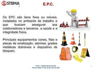NR 35 – TRABALHO EM ALTURA
Portaria SEPRT nº 915, 30 de Julho de 2019
8
Os EPC são itens fixos ou móveis,
instalados no ambiente de trabalho e
que buscam assegurar aos
colaboradores e terceiros a saúde e a
integridade física.
Principais equipamentos cones, fitas e
placas de sinalização, alarmes, grades
metálicas dobráveis e dispositivo de
bloqueio.
E.P.C.
 