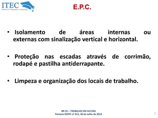 NR 35 – TRABALHO EM ALTURA
Portaria SEPRT nº 915, 30 de Julho de 2019 9
E.P.C.
• Isolamento de áreas internas ou
externas com sinalização vertical e horizontal.
• Proteção nas escadas através de corrimão,
rodapé e pastilha antiderrapante.
• Limpeza e organização dos locais de trabalho.
 