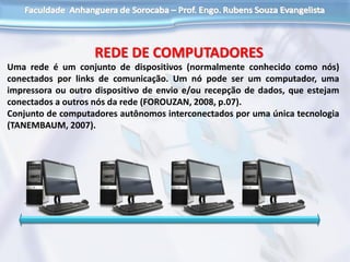 Uma rede é um conjunto de dispositivos (normalmente conhecido como nós)
conectados por links de comunicação. Um nó pode ser um computador, uma
impressora ou outro dispositivo de envio e/ou recepção de dados, que estejam
conectados a outros nós da rede (FOROUZAN, 2008, p.07).
Conjunto de computadores autônomos interconectados por uma única tecnologia
(TANEMBAUM, 2007).
REDE DE COMPUTADORES
 