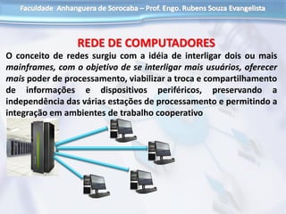 O conceito de redes surgiu com a idéia de interligar dois ou mais
mainframes, com o objetivo de se interligar mais usuários, oferecer
mais poder de processamento, viabilizar a troca e compartilhamento
de informações e dispositivos periféricos, preservando a
independência das várias estações de processamento e permitindo a
integração em ambientes de trabalho cooperativo
REDE DE COMPUTADORES
 