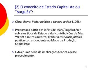 (2) O conceito de Estado Capitalista ou
    “burguês”:

   Obra-chave: Poder político e classes sociais (1968);

   Proposta: a partir das idéias de Marx/Engels/Lênin
    sobre os tipos de Estado e das contribuições de Max
    Weber e outros autores, definir a estrutura jurídico-
    política correspondente ao Modo de Produção
    Capitalista;

   Extrair uma série de implicações teóricas desse
    procedimento.


                                                            11
 