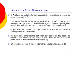 Caracterização das RPs capitalistas:
   B) A relação do trabalhador com as condições materiais de produção ou
    com a tecnologia (27):

   “Tais condições são as da grande indústria moderna”. Como se dá o
    processo de trabalho no capitalismo e nas grandes organizações
    capitalistas modernas [um dos temas sociológicos mais complexos]?

   O processo de trabalho no capitalismo é altamente socializado e
    interdependente, por um lado;

   Por outro lado, como eles não participam da organização do processo de
    trabalho, este apresenta um caráter independente ou “atomizado” do
    ponto de vista de cada trabalhador individual;

   [cf. consideração superficial sobretendência à ação coletiva na p. 29]




                                                                             14
 