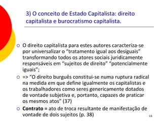 3) O conceito de Estado Capitalista: direito
     capitalista e burocratismo capitalista.


   O direito capitalista para estes autores caracteriza-se
    por universalizar o “tratamento igual aos desiguais”
    transformando todos os atores sociais juridicamente
    responsáveis em “sujeitos de direito” “potencialmente
    iguais”;
   => “O direito burguês constitui-se numa ruptura radical
    na medida em que define igualmente os capitalistas e
    os trabalhadores como seres genericamente dotados
    de vontade subjetiva e, portanto, capazes de praticar
    os mesmos atos” (37)
   Contrato = ato de troca resultante de manifestação de
    vontade de dois sujeitos (p. 38)                        16
 