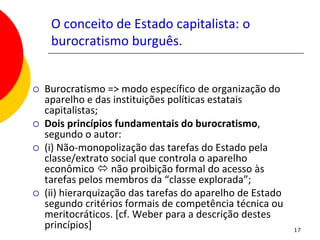 O conceito de Estado capitalista: o
     burocratismo burguês.


   Burocratismo => modo específico de organização do
    aparelho e das instituições políticas estatais
    capitalistas;
   Dois princípios fundamentais do burocratismo,
    segundo o autor:
   (i) Não-monopolização das tarefas do Estado pela
    classe/extrato social que controla o aparelho
    econômico  não proibição formal do acesso às
    tarefas pelos membros da “classe explorada”;
   (ii) hierarquização das tarefas do aparelho de Estado
    segundo critérios formais de competência técnica ou
    meritocráticos. [cf. Weber para a descrição destes
    princípios]                                             17
 