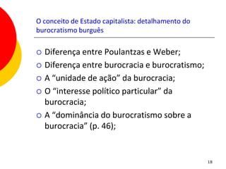 O conceito de Estado capitalista: detalhamento do
burocratismo burguês

   Diferença entre Poulantzas e Weber;
   Diferença entre burocracia e burocratismo;
   A “unidade de ação” da burocracia;
   O “interesse político particular” da
    burocracia;
   A “dominância do burocratismo sobre a
    burocracia” (p. 46);


                                                    18
 