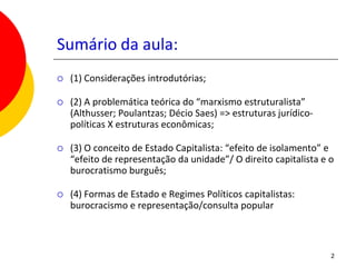 Sumário da aula:
   (1) Considerações introdutórias;

   (2) A problemática teórica do “marxismo estruturalista”
    (Althusser; Poulantzas; Décio Saes) => estruturas jurídico-
    políticas X estruturas econômicas;

   (3) O conceito de Estado Capitalista: “efeito de isolamento” e
    “efeito de representação da unidade”/ O direito capitalista e o
    burocratismo burguês;

   (4) Formas de Estado e Regimes Políticos capitalistas:
    burocracismo e representação/consulta popular



                                                                  2
 
