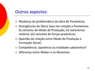 Outros aspectos:
   Mudança da problemática da obra de Poulantzas;
   Divergências de Décio Saes em relação a Poulantzas:
    (i) conceito de Modo de Produção; (ii) autonomia
    relativa; (iii) conceito de forças produtivas;
   Questão da relação entre Modo de Produção e
    Formação Social;
   Competência: aparência ou realidade substantiva?
   Diferença entre Weber e os Marxistas



                                                     22
 