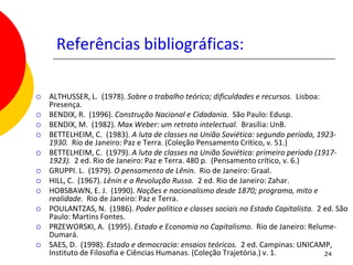 Referências bibliográficas:

   ALTHUSSER, L. (1978). Sobre o trabalho teórico; dificuldades e recursos. Lisboa:
    Presença.
   BENDIX, R. (1996). Construção Nacional e Cidadania. São Paulo: Edusp.
   BENDIX, M. (1982). Max Weber: um retrato intelectual. Brasília: UnB.
   BETTELHEIM, C. (1983). A luta de classes na União Soviética: segundo período, 1923-
    1930. Rio de Janeiro: Paz e Terra. (Coleção Pensamento Crítico, v. 51.)
   BETTELHEIM, C. (1979). A luta de classes na União Soviética: primeiro período (1917-
    1923). 2 ed. Rio de Janeiro: Paz e Terra. 480 p. (Pensamento crítico, v. 6.)
   GRUPPI. L. (1979). O pensamento de Lênin. Rio de Janeiro: Graal.
   HILL, C. (1967). Lênin e a Revolução Russa. 2 ed. Rio de Janeiro: Zahar.
   HOBSBAWN, E. J. (1990). Nações e nacionalismo desde 1870; programa, mito e
    realidade. Rio de Janeiro: Paz e Terra.
   POULANTZAS, N. (1986). Poder político e classes sociais no Estado Capitalista. 2 ed. São
    Paulo: Martins Fontes.
   PRZEWORSKI, A. (1995). Estado e Economia no Capitalismo. Rio de Janeiro: Relume-
    Dumará.
   SAES, D. (1998). Estado e democracia: ensaios teóricos. 2 ed. Campinas: UNICAMP,
    Instituto de Filosofia e Ciências Humanas. (Coleção Trajetória.) v. 1.           24
 
