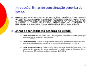 Introdução: linhas de conceituação genérica do
    Estado.
   TEMA AULA: REVISANDO AS CONCEITUAÇÕES “GENÉRICAS” DE ESTADO
    (WEBER, MATERIALISMO HISTÓRICO, CONSTITUCIONALISTAS”). TIPOS
    DE ESTADO E FORMAS DE ESTADO. INTRODUÇÃO AO CONCEITO DE
    ESTRUTURA JURÍDICO-POLÍTICA CAPITALISTA E ESTADO BURGUÊS.

   Linhas de conceituação genérica do Estado:
           Linha marxiana: Estado como uma instituição ou conjunto de instituições que
            tem uma função específica e invariante;

           Linha weberiana: Estado é um grupo de dominação que reivindica com sucesso,
            num determinado espaço territorial, o monopólio legítimo da força física;

           Linha “constitucionalista”: vê o Estado como um ente de Direito, que aplica um
            conjunto de normas de forma eqüitativa, e pode servir a diversos fins e
            desempenhar diferentes propósitos ao longo da história.




                                                                                        3
 
