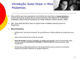 Introdução: Autor-chave => Nicos
    Poulantzas.

   Dois autores que mais avançaram na tentativa de conceituar o Estado Moderno,
    embora dentro de problemáticas teóricas distintas: Max Weber (In: Economia e
    Sociedade, 1922) e Nicos Poulantzas (In: Poder Político e Classes Sociais, 1968).

   Obs.: Esse texto do Décio Saes se inspira tanto no Weber (menos) como no
    Poulantzas.

   Nicos Poulantzas:
        Influência do “estrutural-marxismo” de Louis Althusser e Etienne Balibar de meados dos anos
         60.

        Autor muito influente até o final dos anos 80.

        Ponto de partida: conceito “ampliado” de “Modo de Produção” como uma interação entre
         estruturas (política, econômica e ideológica) “determinadas em última instância” pelo
         “econômico”.

        Dentro dessa problemática teórica (“anti-economicista”) procura construir uma teoria
         específica do Estado Capitalista ou Burguês Moderno.




                                                                                                       5
 