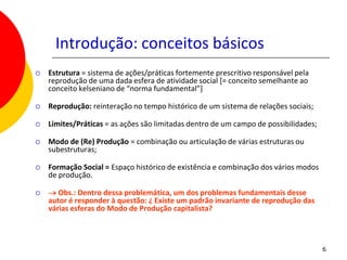 Introdução: conceitos básicos
   Estrutura = sistema de ações/práticas fortemente prescritivo responsável pela
    reprodução de uma dada esfera de atividade social [= conceito semelhante ao
    conceito kelseniano de “norma fundamental”]

   Reprodução: reinteração no tempo histórico de um sistema de relações sociais;

   Limites/Práticas = as ações são limitadas dentro de um campo de possibilidades;

   Modo de (Re) Produção = combinação ou articulação de várias estruturas ou
    subestruturas;

   Formação Social = Espaço histórico de existência e combinação dos vários modos
    de produção.

   → Obs.: Dentro dessa problemática, um dos problemas fundamentais desse
    autor é responder à questão: ¿ Existe um padrão invariante de reprodução das
    várias esferas do Modo de Produção capitalista?



                                                                                      6
 