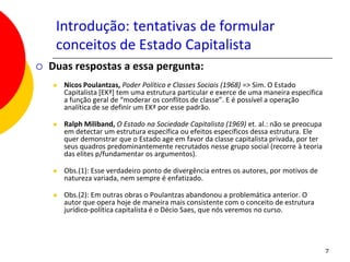Introdução: tentativas de formular
     conceitos de Estado Capitalista
   Duas respostas a essa pergunta:
       Nicos Poulantzas, Poder Político e Classes Sociais (1968) => Sim. O Estado
        Capitalista [EKª] tem uma estrutura particular e exerce de uma maneira específica
        a função geral de “moderar os conflitos de classe”. E é possível a operação
        analítica de se definir um EKª por esse padrão.

       Ralph Miliband, O Estado na Sociedade Capitalista (1969) et. al.: não se preocupa
        em detectar um estrutura específica ou efeitos específicos dessa estrutura. Ele
        quer demonstrar que o Estado age em favor da classe capitalista privada, por ter
        seus quadros predominantemente recrutados nesse grupo social (recorre à teoria
        das elites p/fundamentar os argumentos).

       Obs.(1): Esse verdadeiro ponto de divergência entres os autores, por motivos de
        natureza variada, nem sempre é enfatizado.

       Obs.(2): Em outras obras o Poulantzas abandonou a problemática anterior. O
        autor que opera hoje de maneira mais consistente com o conceito de estrutura
        jurídico-política capitalista é o Décio Saes, que nós veremos no curso.




                                                                                            7
 