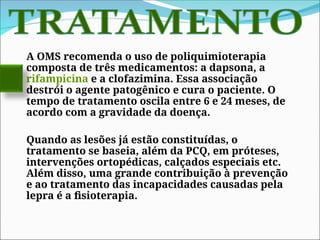 A OMS recomenda o uso de poliquimioterapia
composta de três medicamentos: a dapsona, a
rifampicina e a clofazimina. Essa associação
destrói o agente patogênico e cura o paciente. O
tempo de tratamento oscila entre 6 e 24 meses, de
acordo com a gravidade da doença.
Quando as lesões já estão constituídas, o
tratamento se baseia, além da PCQ, em próteses,
intervenções ortopédicas, calçados especiais etc.
Além disso, uma grande contribuição à prevenção
e ao tratamento das incapacidades causadas pela
lepra é a fisioterapia.
 
