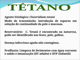 Agente Etiológico: Clostridium tetani
Modo de transmissão: introdução de esporos em
solução de continuidade da pele e mucosas.
Reservatório: C. Tetani é encontrado na natureza,
pode ser identificado nas fezes, pele, galhos.
Doença infecciosa aguda não contagiosa.
Profilaxia: Limpeza de ferimentos com água corrente
e sabão e imunização (DT adulto) e DTP (Infantil)
 