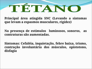 Principal área atingida SNC (Levando a sintomas
que levam a espasmos musculares, rigidez)
Na presença de estímulos luminosos, sonoros, as
contraturas são aumentadas.
Sintomas: Cefaléia, inquietação, febre baixa, trismo,
contração involuntária dos músculos, opístotono,
disfagia
 