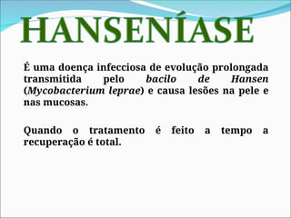 É uma doença infecciosa de evolução prolongada
transmitida pelo bacilo de Hansen
(Mycobacterium leprae) e causa lesões na pele e
nas mucosas.
Quando o tratamento é feito a tempo a
recuperação é total.
 