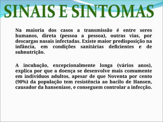 Na maioria dos casos a transmissão é entre seres
humanos, direta (pessoa a pessoa), outras vias, por
descargas nasais infectadas. Existe maior predisposição na
infância, em condições sanitárias deficientes e de
subnutrição.
A incubação, excepcionalmente longa (vários anos),
explica por que a doença se desenvolve mais comumente
em indivíduos adultos, apesar de que Noventa por cento
(90%) da população tem resistência ao bacilo de Hansen,
causador da hanseníase, e conseguem controlar a infecção.
 