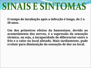 O tempo de incubação após a infecção é longo, de 2 a
20 anos.
Um dos primeiros efeitos da hanseníase, devido ao
acometimento dos nervos, é a supressão da sensação
térmica, ou seja, a incapacidade de diferenciar entre o
frio e o calor no local afetado. Mais tardiamente, pode
evoluir para diminuição da sensação de dor no local.
 