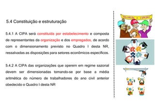 5.4 Constituição e estruturação
5.4.1 A CIPA será constituída por estabelecimento e composta
de representantes da organização e dos empregados, de acordo
com o dimensionamento previsto no Quadro I desta NR,
ressalvadas as disposições para setores econômicos específicos.
5.4.2 A CIPA das organizações que operem em regime sazonal
devem ser dimensionadas tomando-se por base a média
aritmética do número de trabalhadores do ano civil anterior
obedecido o Quadro I desta NR
 