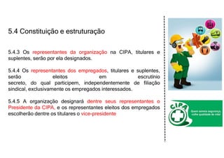 5.4 Constituição e estruturação
5.4.3 Os representantes da organização na CIPA, titulares e
suplentes, serão por ela designados.
5.4.4 Os representantes dos empregados, titulares e suplentes,
serão eleitos em escrutínio
secreto, do qual participem, independentemente de filiação
sindical, exclusivamente os empregados interessados.
5.4.5 A organização designará dentre seus representantes o
Presidente da CIPA, e os representantes eleitos dos empregados
escolherão dentre os titulares o vice-presidente
 