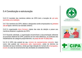 5.4 Constituição e estruturação
5.4.6 O mandato dos membros eleitos da CIPA terá a duração de um ano,
permitida uma reeleição.
5.4.7 Os membros da CIPA, eleitos e designados serão empossados no primeiro
dia útil após o término do mandato anterior.
5.4.8 A organização deve fornecer cópias das atas de eleição e posse aos
membros titulares e suplentes da CIPA.
5.4.9 Quando solicitada, a organização encaminhará a documentação referente
ao processo eleitoral da CIPA, podendo ser em meio eletrônico, ao sindicato dos
trabalhadores da categoria preponderante, no prazo de até 10 (dez) dias.
5.4.10 A CIPA não poderá ter seu número de representantes reduzido, bem
como não poderá ser desativada pela organização, antes do término do
mandato de seus membros, ainda que haja redução do número de empregados,
exceto no caso de encerramento das atividades do estabelecimento
 