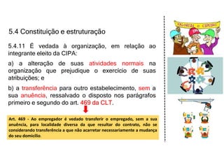 5.4 Constituição e estruturação
5.4.11 É vedada à organização, em relação ao
integrante eleito da CIPA:
a) a alteração de suas atividades normais na
organização que prejudique o exercício de suas
atribuições; e
b) a transferência para outro estabelecimento, sem a
sua anuência, ressalvado o disposto nos parágrafos
primeiro e segundo do art. 469 da CLT.
Art. 469 - Ao empregador é vedado transferir o empregado, sem a sua
anuência, para localidade diversa da que resultar do contrato, não se
considerando transferência a que não acarretar necessariamente a mudança
do seu domicílio.
 